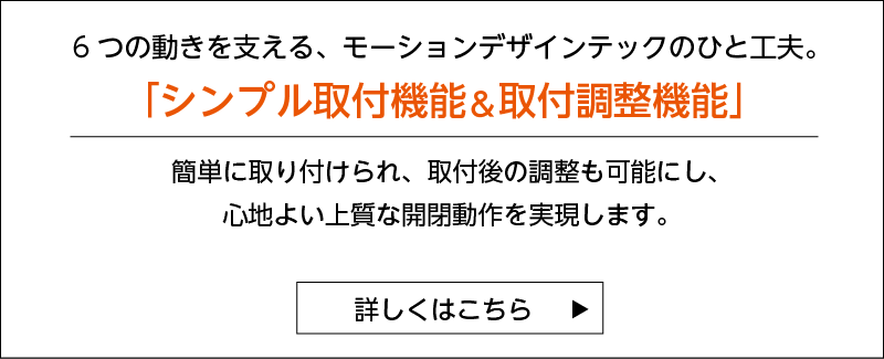 ５つの動きを支える、モーションデザインテックのひと工夫。 「シンプル取付機能＆取付調整機能」 簡単に取り付けられ、取付後の調整も可能にし、心地よい上質な開閉動作を実現します。 詳しくはこちら