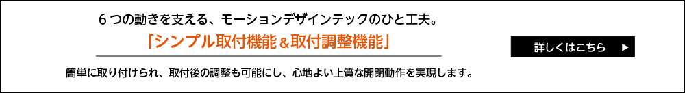 ５つの動きを支える、モーションデザインテックのひと工夫。 「シンプル取付機能＆取付調整機能」 簡単に取り付けられ、取付後の調整も可能にし、心地よい上質な開閉動作を実現します。 詳しくはこちら