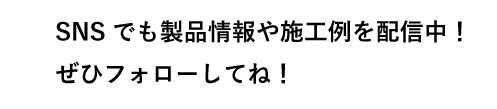 SNSでも製品情報や施工例を配信中！ぜひフォローしてね！